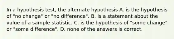 In a hypothesis​ test, the alternate hypothesis A. is the hypothesis of​ "no change" or​ "no difference". B. is a statement about the value of a sample statistic. C. is the hypothesis of​ "some change" or​ "some difference". D. none of the answers is correct.