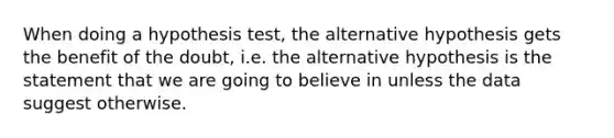 When doing a hypothesis test, the alternative hypothesis gets the benefit of the doubt, i.e. the alternative hypothesis is the statement that we are going to believe in unless the data suggest otherwise.