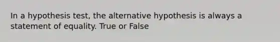 In a hypothesis test, the alternative hypothesis is always a statement of equality. True or False