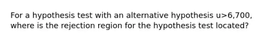 For a hypothesis test with an alternative hypothesis u>6,700, where is the rejection region for the hypothesis test located?