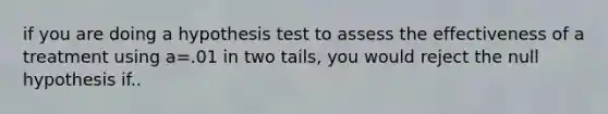 if you are doing a hypothesis test to assess the effectiveness of a treatment using a=.01 in two tails, you would reject the null hypothesis if..