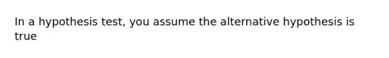 In a hypothesis​ test, you assume the alternative hypothesis is true