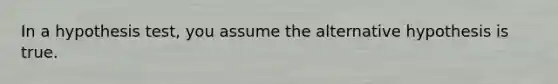 In a hypothesis test, you assume the alternative hypothesis is true.