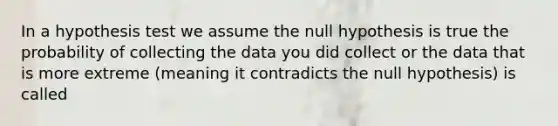 In a hypothesis test we assume the null hypothesis is true the probability of collecting the data you did collect or the data that is more extreme (meaning it contradicts the null hypothesis) is called