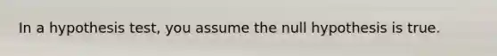 In a hypothesis test, you assume the null hypothesis is true.