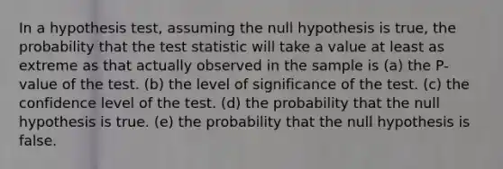 In a hypothesis test, assuming the null hypothesis is true, the probability that <a href='https://www.questionai.com/knowledge/kzeQt8hpQB-the-test-statistic' class='anchor-knowledge'>the test statistic</a> will take a value at least as extreme as that actually observed in the sample is (a) the P-value of the test. (b) the level of significance of the test. (c) the confidence level of the test. (d) the probability that the null hypothesis is true. (e) the probability that the null hypothesis is false.