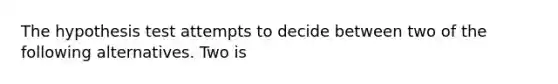 The hypothesis test attempts to decide between two of the following alternatives. Two is