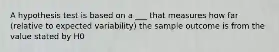 A hypothesis test is based on a ___ that measures how far (relative to expected variability) the sample outcome is from the value stated by H0