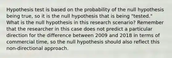 Hypothesis test is based on the probability of the null hypothesis being true, so it is the null hypothesis that is being "tested." What is the null hypothesis in this research scenario? Remember that the researcher in this case does not predict a particular direction for the difference between 2009 and 2018 in terms of commercial time, so the null hypothesis should also reflect this non-directional approach.