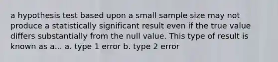 a hypothesis test based upon a small sample size may not produce a statistically significant result even if the true value differs substantially from the null value. This type of result is known as a... a. type 1 error b. type 2 error