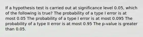 If a hypothesis test is carried out at significance level 0.05, which of the following is true? The probability of a type I error is at most 0.05 The probability of a type I error is at most 0.095 The probability of a type II error is at most 0.95 The p-value is <a href='https://www.questionai.com/knowledge/ktgHnBD4o3-greater-than' class='anchor-knowledge'>greater than</a> 0.05.