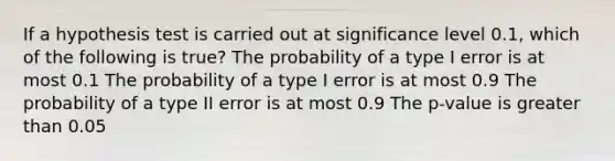 If a hypothesis test is carried out at significance level 0.1, which of the following is true? The probability of a type I error is at most 0.1 The probability of a type I error is at most 0.9 The probability of a type II error is at most 0.9 The p-value is greater than 0.05