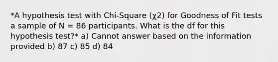 *A hypothesis test with Chi-Square (χ2) for Goodness of Fit tests a sample of N = 86 participants. What is the df for this hypothesis test?* a) Cannot answer based on the information provided b) 87 c) 85 d) 84