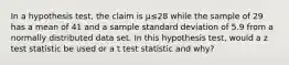 In a hypothesis test, the claim is μ≤28 while the sample of 29 has a mean of 41 and a sample standard deviation of 5.9 from a normally distributed data set. In this hypothesis test, would a z test statistic be used or a t test statistic and why?