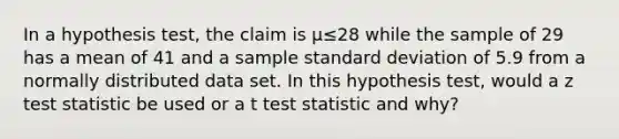 In a hypothesis test, the claim is μ≤28 while the sample of 29 has a mean of 41 and a sample standard deviation of 5.9 from a normally distributed data set. In this hypothesis test, would a z test statistic be used or a t test statistic and why?