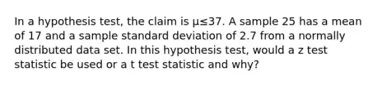 In a hypothesis test, the claim is μ≤37. A sample 25 has a mean of 17 and a sample <a href='https://www.questionai.com/knowledge/kqGUr1Cldy-standard-deviation' class='anchor-knowledge'>standard deviation</a> of 2.7 from a normally distributed data set. In this hypothesis test, would a z test statistic be used or a t test statistic and why?