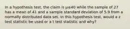 In a hypothesis test, the claim is μ≤40 while the sample of 27 has a mean of 41 and a sample standard deviation of 5.9 from a normally distributed data set. In this hypothesis test, would a z test statistic be used or a t test statistic and why?