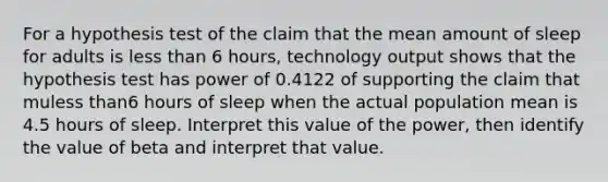 For a hypothesis test of the claim that the mean amount of sleep for adults is less than 6 ​hours, technology output shows that the hypothesis test has power of 0.4122 of supporting the claim that muless than6 hours of sleep when the actual population mean is 4.5 hours of sleep. Interpret this value of the​ power, then identify the value of beta and interpret that value.