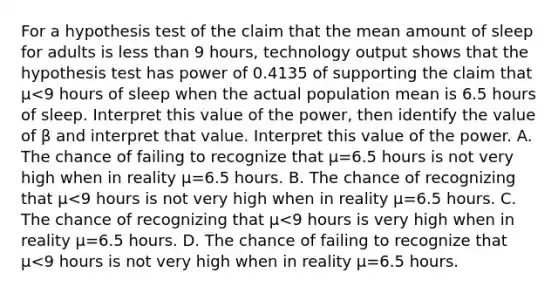 For a hypothesis test of the claim that the mean amount of sleep for adults is less than 9 ​hours, technology output shows that the hypothesis test has power of 0.4135 of supporting the claim that μ<9 hours of sleep when the actual population mean is 6.5 hours of sleep. Interpret this value of the​ power, then identify the value of β and interpret that value. Interpret this value of the power. A. The chance of failing to recognize that μ=6.5 hours is not very high when in reality μ=6.5 hours. B. The chance of recognizing that μ<9 hours is not very high when in reality μ=6.5 hours. C. The chance of recognizing that μ<9 hours is very high when in reality μ=6.5 hours. D. The chance of failing to recognize that μ<9 hours is not very high when in reality μ=6.5 hours.