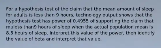 For a hypothesis test of the claim that the mean amount of sleep for adults is <a href='https://www.questionai.com/knowledge/k7BtlYpAMX-less-than' class='anchor-knowledge'>less than</a> 9 ​hours, technology output shows that the hypothesis test has power of 0.4955 of supporting the claim that muless than9 hours of sleep when the actual population mean is 8.5 hours of sleep. Interpret this value of the​ power, then identify the value of beta and interpret that value.