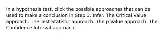 In a hypothesis test, click the possible approaches that can be used to make a conclusion in Step 3: Infer. The Critical Value approach. <a href='https://www.questionai.com/knowledge/kzeQt8hpQB-the-test-statistic' class='anchor-knowledge'>the test statistic</a> approach. The p-Value approach. The Confidence Interval approach.