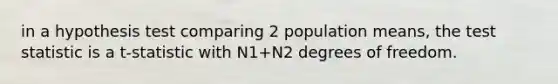 in a hypothesis test comparing 2 population means, the test statistic is a t-statistic with N1+N2 degrees of freedom.