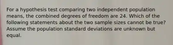 For a hypothesis test comparing two independent population means, the combined degrees of freedom are 24. Which of the following statements about the two sample sizes cannot be true? Assume the population <a href='https://www.questionai.com/knowledge/kqGUr1Cldy-standard-deviation' class='anchor-knowledge'>standard deviation</a>s are unknown but equal.