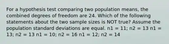 For a hypothesis test comparing two population means, the combined degrees of freedom are 24. Which of the following statements about the two sample sizes is NOT true? Assume the population <a href='https://www.questionai.com/knowledge/kqGUr1Cldy-standard-deviation' class='anchor-knowledge'>standard deviation</a>s are equal. n1 = 11; n2 = 13 n1 = 13; n2 = 13 n1 = 10; n2 = 16 n1 = 12; n2 = 14