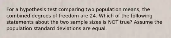 For a hypothesis test comparing two population means, the combined degrees of freedom are 24. Which of the following statements about the two sample sizes is NOT true? Assume the population <a href='https://www.questionai.com/knowledge/kqGUr1Cldy-standard-deviation' class='anchor-knowledge'>standard deviation</a>s are equal.