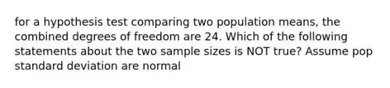 for a hypothesis test comparing two population means, the combined degrees of freedom are 24. Which of the following statements about the two sample sizes is NOT true? Assume pop standard deviation are normal