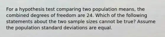 For a hypothesis test comparing two population means, the combined degrees of freedom are 24. Which of the following statements about the two sample sizes cannot be true? Assume the population <a href='https://www.questionai.com/knowledge/kqGUr1Cldy-standard-deviation' class='anchor-knowledge'>standard deviation</a>s are equal.