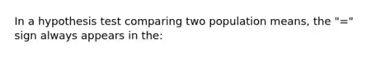 In a hypothesis test comparing two population means, the "=" sign always appears in the: