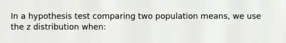 In a hypothesis test comparing two population means, we use the z distribution when: