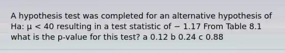 A hypothesis test was completed for an alternative hypothesis of Ha: μ < 40 resulting in a test statistic of − 1.17 From Table 8.1 what is the p-value for this test? a 0.12 b 0.24 c 0.88