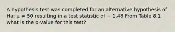 A hypothesis test was completed for an alternative hypothesis of Ha: μ ≠ 50 resulting in a test statistic of − 1.48 From Table 8.1 what is the p-value for this test?