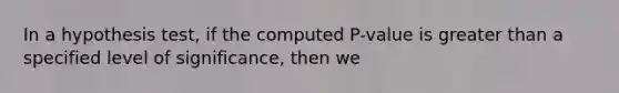 In a hypothesis test, if the computed P-value is greater than a specified level of significance, then we