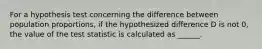 For a hypothesis test concerning the difference between population proportions, if the hypothesized difference D is not 0, the value of the test statistic is calculated as ______.