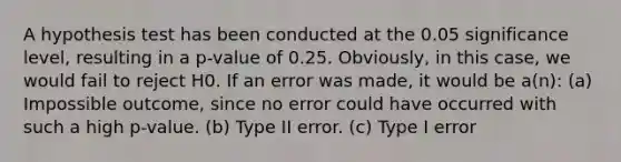 A hypothesis test has been conducted at the 0.05 significance level, resulting in a p-value of 0.25. Obviously, in this case, we would fail to reject H0. If an error was made, it would be a(n): (a) Impossible outcome, since no error could have occurred with such a high p-value. (b) Type II error. (c) Type I error