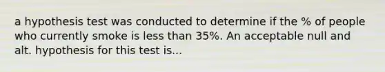 a hypothesis test was conducted to determine if the % of people who currently smoke is less than 35%. An acceptable null and alt. hypothesis for this test is...