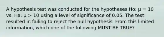 A hypothesis test was conducted for the hypotheses Ho: μ = 10 vs. Ha: μ > 10 using a level of significance of 0.05. The test resulted in failing to reject the null hypothesis. From this limited information, which one of the following MUST BE TRUE?