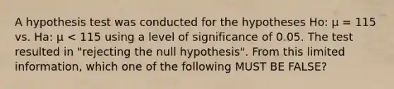 A hypothesis test was conducted for the hypotheses Ho: μ = 115 vs. Ha: μ < 115 using a level of significance of 0.05. The test resulted in "rejecting the null hypothesis". From this limited information, which one of the following MUST BE FALSE?