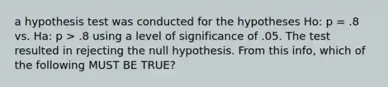 a hypothesis test was conducted for the hypotheses Ho: p = .8 vs. Ha: p > .8 using a level of significance of .05. The test resulted in rejecting the null hypothesis. From this info, which of the following MUST BE TRUE?