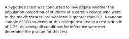 A hypothesis test was conducted to investigate whether the population proportion of students at a certain college who went to the movie theater last weekend is greater than 0.2. A random sample of 100 students at this college resulted in a test statistic of 2.25. Assuming all conditions for inference were met, determine the p-value for this test.