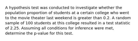 A hypothesis test was conducted to investigate whether the population proportion of students at a certain college who went to the movie theater last weekend is <a href='https://www.questionai.com/knowledge/ktgHnBD4o3-greater-than' class='anchor-knowledge'>greater than</a> 0.2. A random sample of 100 students at this college resulted in a test statistic of 2.25. Assuming all conditions for inference were met, determine the p-value for this test.