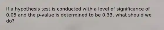 If a hypothesis test is conducted with a level of significance of 0.05 and the p-value is determined to be 0.33, what should we do?