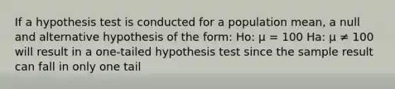 If a hypothesis test is conducted for a population mean, a null and alternative hypothesis of the form: Ho: μ = 100 Ha: µ ≠ 100 will result in a one-tailed hypothesis test since the sample result can fall in only one tail