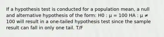 If a hypothesis test is conducted for a population mean, a null and alternative hypothesis of the form: H0 : μ = 100 HA : μ ≠ 100 will result in a one-tailed hypothesis test since the sample result can fall in only one tail. T/F