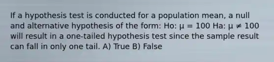 If a hypothesis test is conducted for a population mean, a null and alternative hypothesis of the form: Ho: μ = 100 Ha: µ ≠ 100 will result in a one-tailed hypothesis test since the sample result can fall in only one tail. A) True B) False