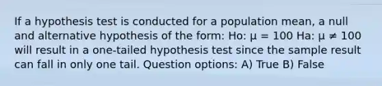 If a hypothesis test is conducted for a population mean, a null and alternative hypothesis of the form: Ho: μ = 100 Ha: µ ≠ 100 will result in a one-tailed hypothesis test since the sample result can fall in only one tail. Question options: A) True B) False