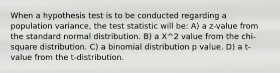 When a hypothesis test is to be conducted regarding a population variance, the test statistic will be: A) a z-value from the standard normal distribution. B) a Χ^2 value from the chi-square distribution. C) a binomial distribution p value. D) a t-value from the t-distribution.